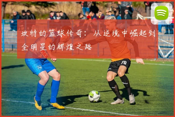 坎特的篮球传奇：从逆境中崛起到全明星的辉煌之路