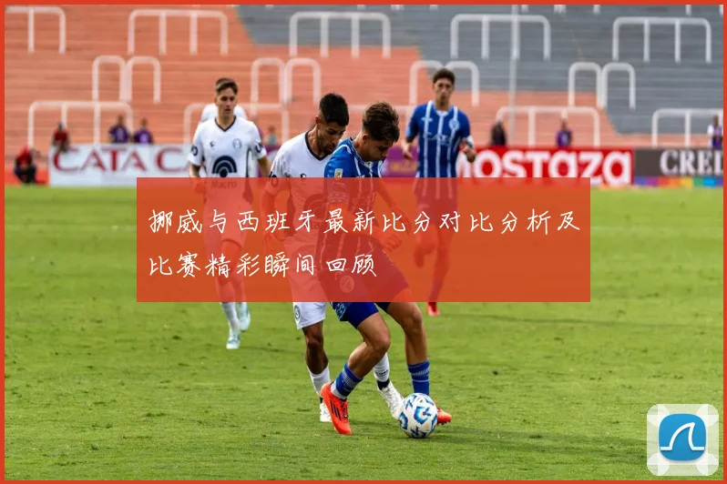 挪威与西班牙最新比分对比分析及比赛精彩瞬间回顾