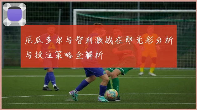 厄瓜多尔与智利激战在即竞彩分析与投注策略全解析