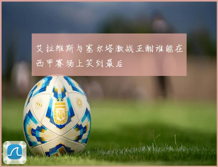 艾拉维斯与塞尔塔激战正酣谁能在西甲赛场上笑到最后