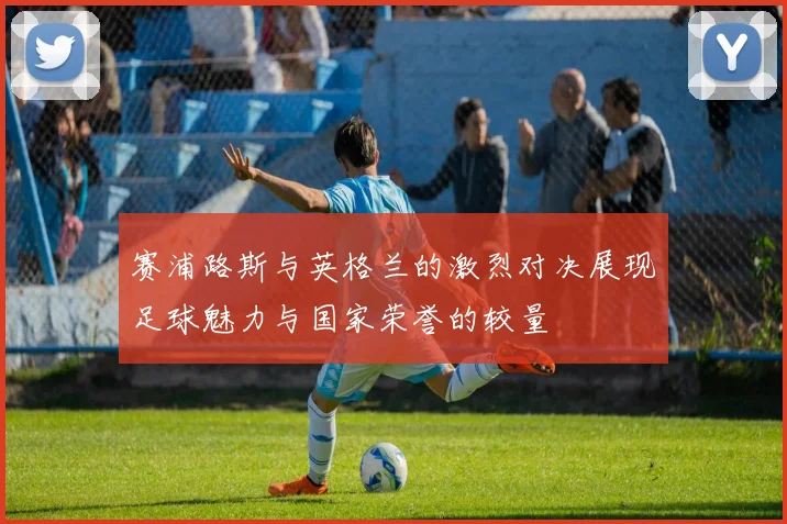 赛浦路斯与英格兰的激烈对决展现足球魅力与国家荣誉的较量