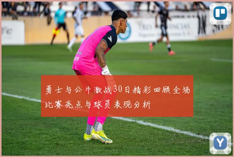 勇士与公牛激战30日精彩回顾全场比赛亮点与球员表现分析