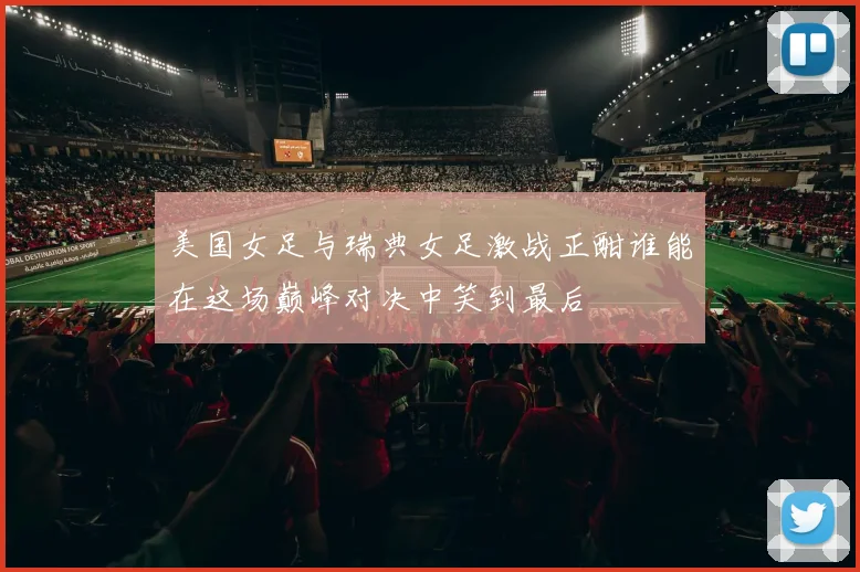 美国女足与瑞典女足激战正酣谁能在这场巅峰对决中笑到最后
