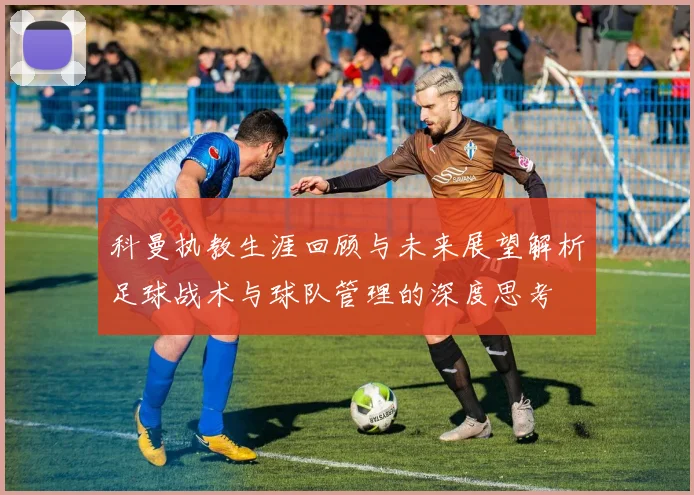科曼执教生涯回顾与未来展望解析足球战术与球队管理的深度思考