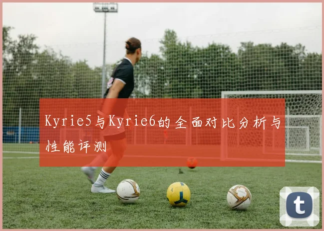 Kyrie5与Kyrie6的全面对比分析与性能评测