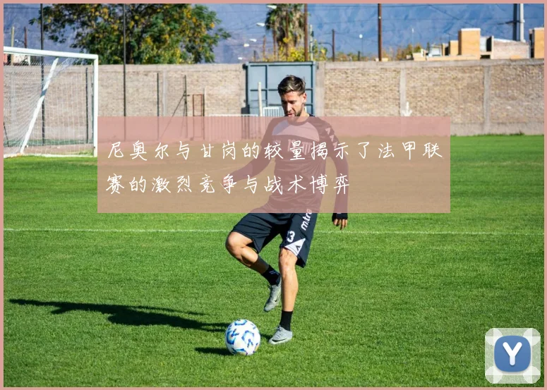 尼奥尔与甘岗的较量揭示了法甲联赛的激烈竞争与战术博弈