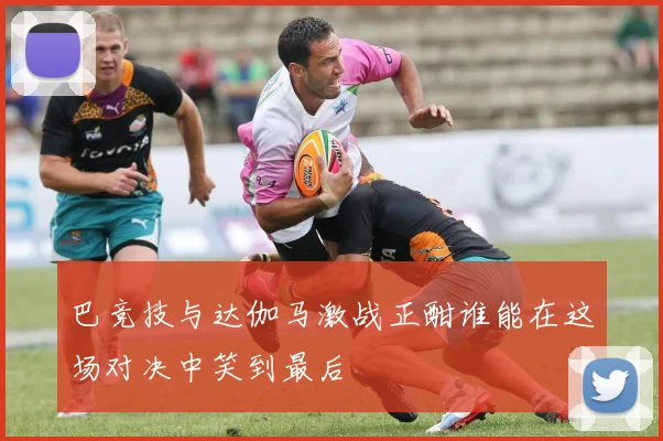 巴竞技与达伽马激战正酣谁能在这场对决中笑到最后