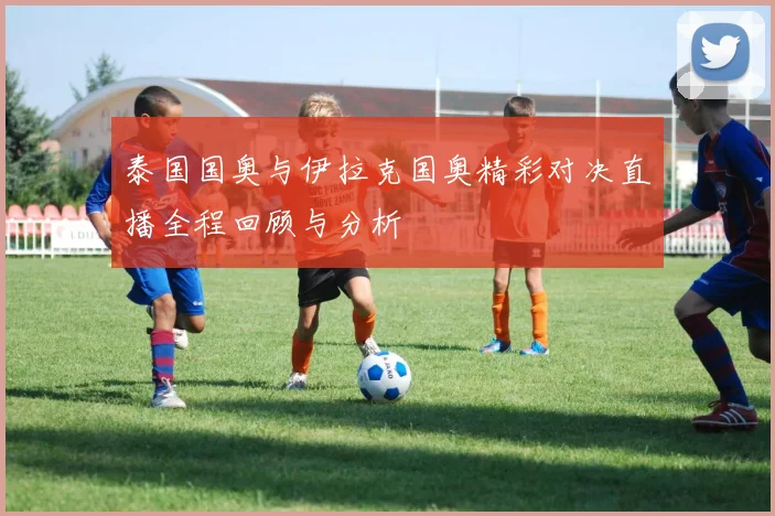 泰国国奥与伊拉克国奥精彩对决直播全程回顾与分析