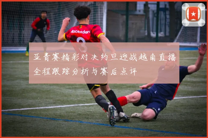 亚青赛精彩对决约旦迎战越南直播全程跟踪分析与赛后点评