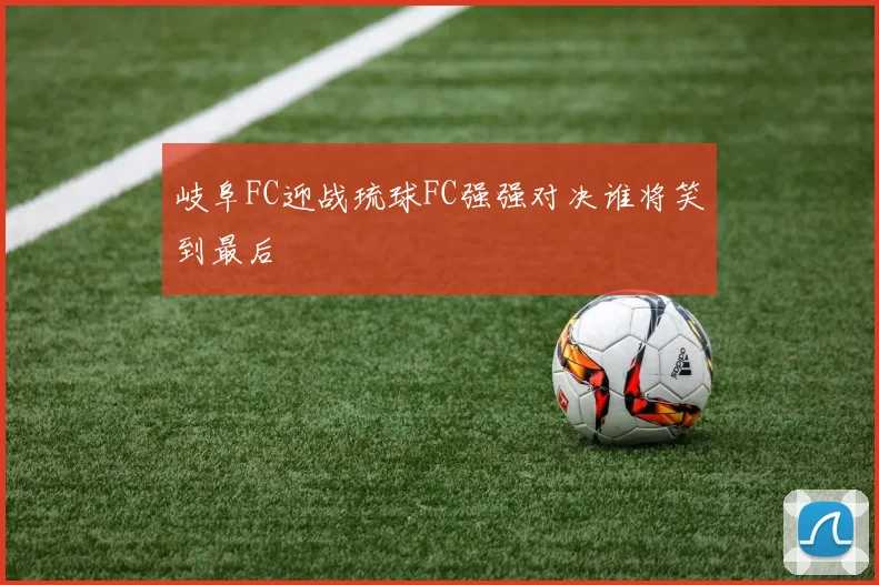 岐阜FC迎战琉球FC强强对决谁将笑到最后