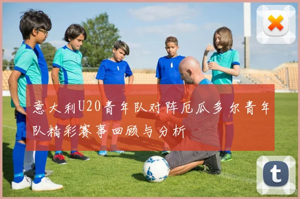 意大利U20青年队对阵厄瓜多尔青年队精彩赛事回顾与分析