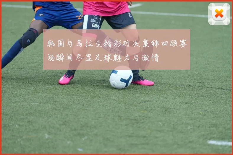 韩国与乌拉圭精彩对决集锦回顾赛场瞬间尽显足球魅力与激情