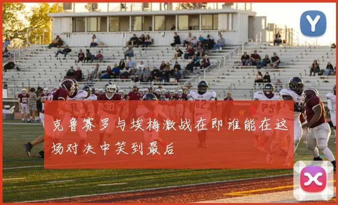 克鲁赛罗与埃梅激战在即谁能在这场对决中笑到最后