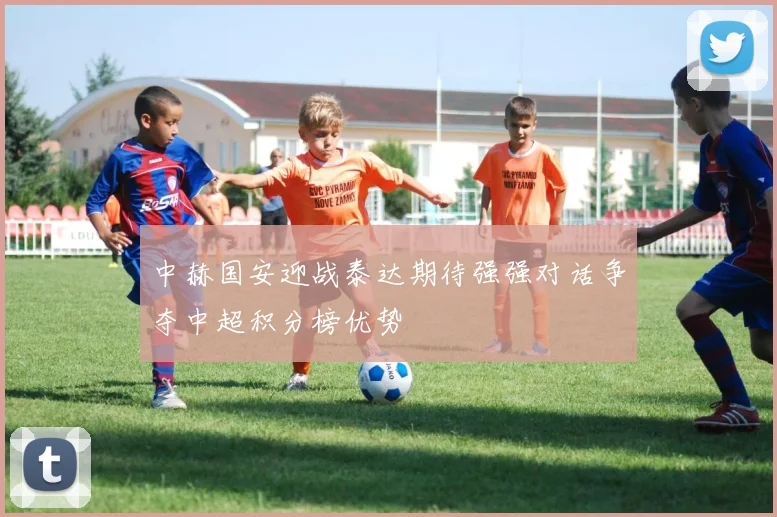 中赫国安迎战泰达期待强强对话争夺中超积分榜优势