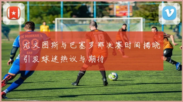 尤文图斯与巴塞罗那决赛时间揭晓引发球迷热议与期待
