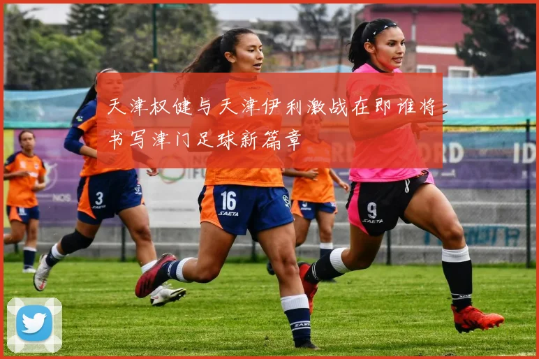 天津权健与天津伊利激战在即谁将书写津门足球新篇章