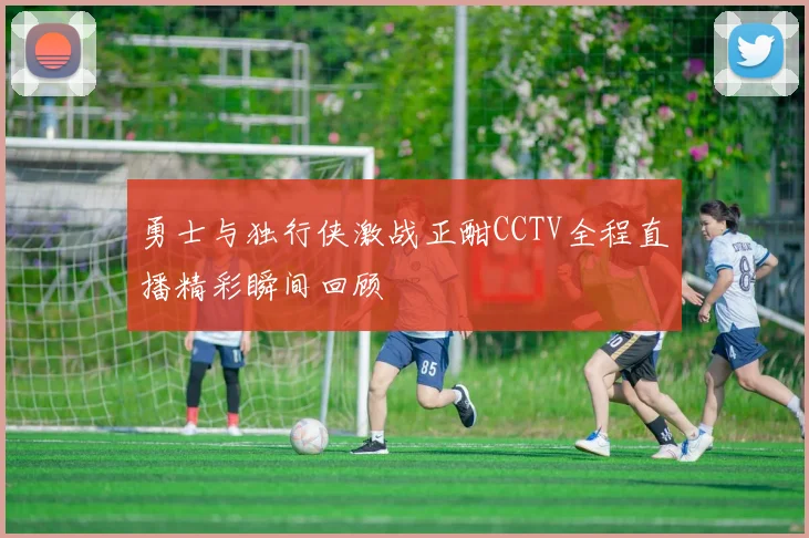 勇士与独行侠激战正酣CCTV全程直播精彩瞬间回顾