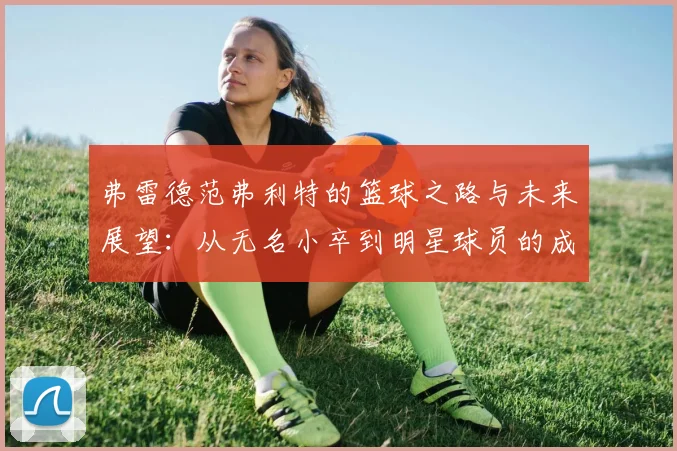 弗雷德范弗利特的篮球之路与未来展望：从无名小卒到明星球员的成长历程