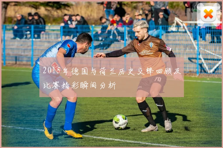 2015年德国与荷兰历史交锋回顾及比赛精彩瞬间分析