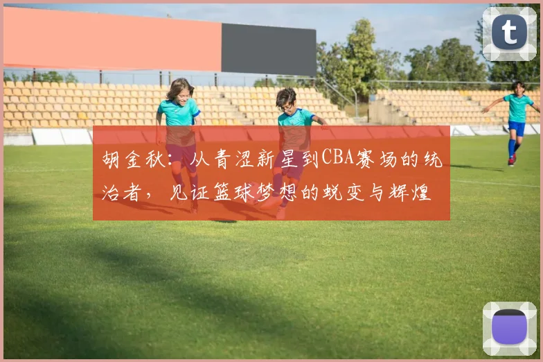 胡金秋：从青涩新星到CBA赛场的统治者，见证篮球梦想的蜕变与辉煌