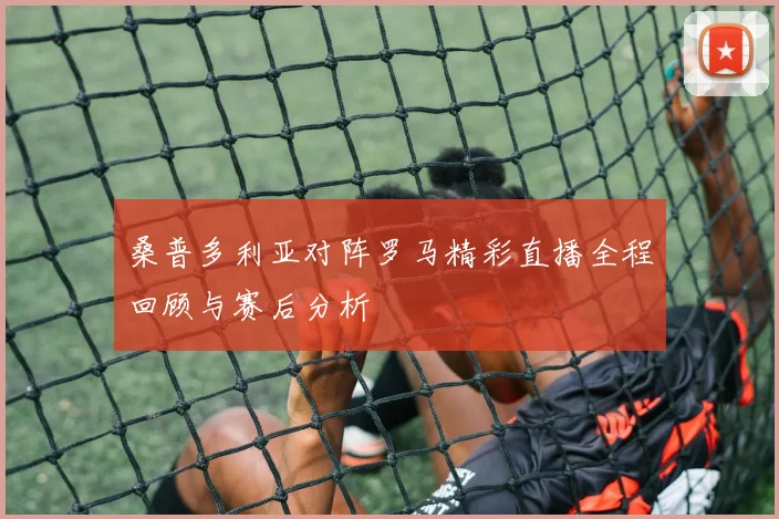 桑普多利亚对阵罗马精彩直播全程回顾与赛后分析