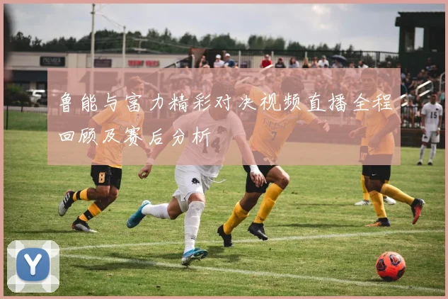 鲁能与富力精彩对决视频直播全程回顾及赛后分析