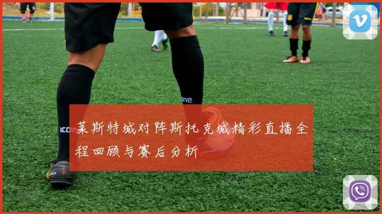 莱斯特城对阵斯托克城精彩直播全程回顾与赛后分析
